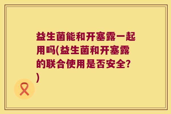 益生菌能和开塞露一起用吗(益生菌和开塞露的联合使用是否安全？)