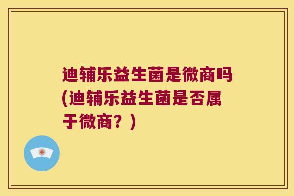 迪辅乐益生菌是微商吗(迪辅乐益生菌是否属于微商？)