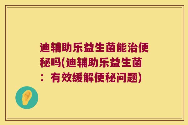 迪辅助乐益生菌能治便秘吗(迪辅助乐益生菌：有效缓解便秘问题)