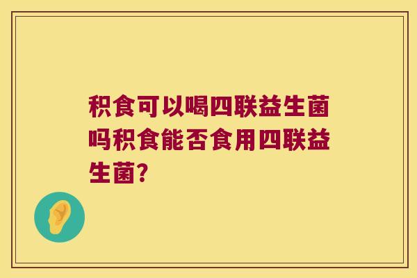 积食可以喝四联益生菌吗积食能否食用四联益生菌? 积食可以喝四联益生菌吗积食能否食用四联益生菌?