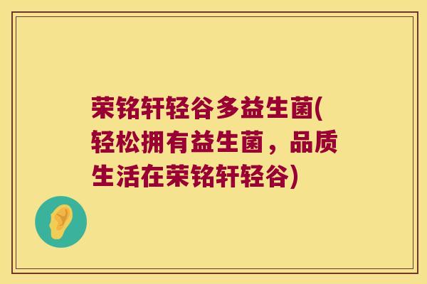 荣铭轩轻谷多益生菌(轻松拥有益生菌,品质生活在荣铭轩轻谷) 荣铭轩轻谷多益生菌(轻松拥有益生菌,品质生活在荣铭轩轻谷)