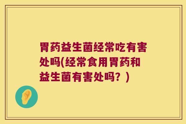 胃药益生菌经常吃有害处吗(经常食用胃药和益生菌有害处吗？)