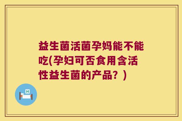 益生菌活菌孕妈能不能吃(孕妇可否食用含活性益生菌的产品？)