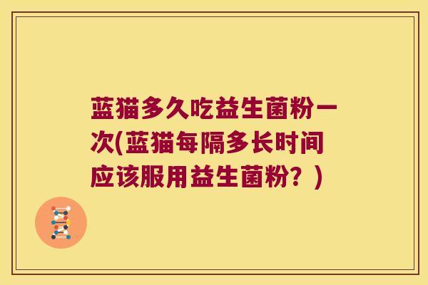 蓝猫多久吃益生菌粉一次(蓝猫每隔多长时间应该服用益生菌粉?) 蓝猫多久吃益生菌粉一次(蓝猫每隔多长时间应该服用益生菌粉?)