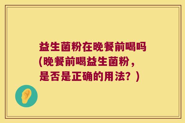 益生菌粉在晚餐前喝吗(晚餐前喝益生菌粉，是否是正确的用法？)