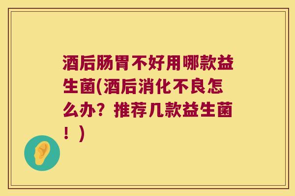 酒后肠胃不好用哪款益生菌(酒后消化不良怎么办？推荐几款益生菌！)