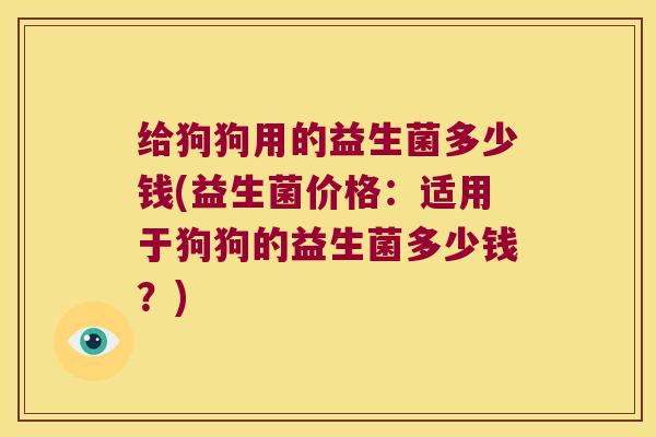 给狗狗用的益生菌多少钱(益生菌价格：适用于狗狗的益生菌多少钱？)