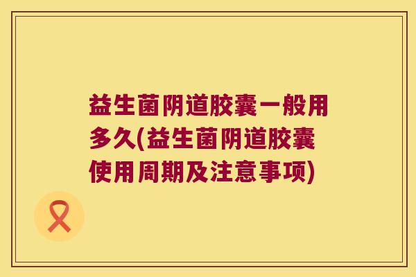 益生菌胶囊一般用多久(益生菌胶囊使用周期及注意事项) 益生菌胶囊一般用多久(益生菌胶囊使用周期及注意事项)