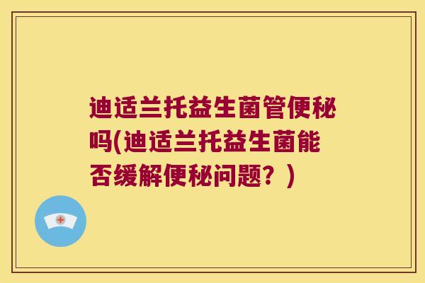 迪适兰托益生菌管吗(迪适兰托益生菌能否缓解问题？)
