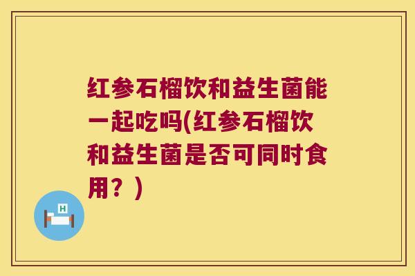 红参石榴饮和益生菌能一起吃吗(红参石榴饮和益生菌是否可同时食用？)