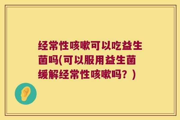 经常性咳嗽可以吃益生菌吗(可以服用益生菌缓解经常性咳嗽吗？)