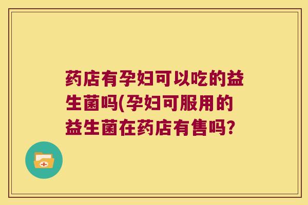 药店有孕妇可以吃的益生菌吗(孕妇可服用的益生菌在药店有售吗？