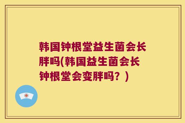 韩国钟根堂益生菌会长胖吗(韩国益生菌会长钟根堂会变胖吗？)
