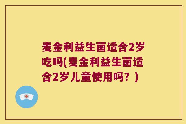 麦金利益生菌适合2岁吃吗(麦金利益生菌适合2岁儿童使用吗?) 麦金利益生菌适合2岁吃吗(麦金利益生菌适合2岁儿童使用吗?)
