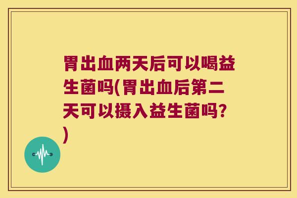 胃出血两天后可以喝益生菌吗(胃出血后第二天可以摄入益生菌吗？)