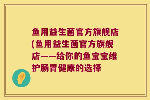鱼用益生菌官方旗舰店(鱼用益生菌官方旗舰店——给你的鱼宝宝维护肠胃健康的选择 鱼用益生菌官方旗舰店(鱼用益生菌官方旗舰店——给你的鱼宝宝维护肠胃健康的选择