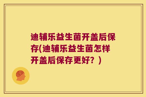 迪辅乐益生菌开盖后保存(迪辅乐益生菌怎样开盖后保存更好？)