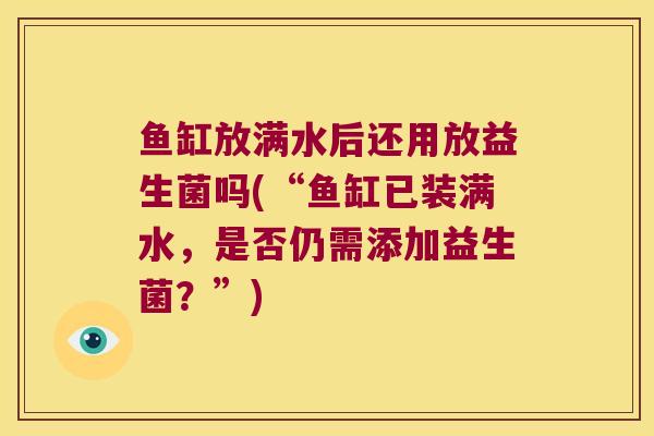 鱼缸放满水后还用放益生菌吗(“鱼缸已装满水，是否仍需添加益生菌？”)