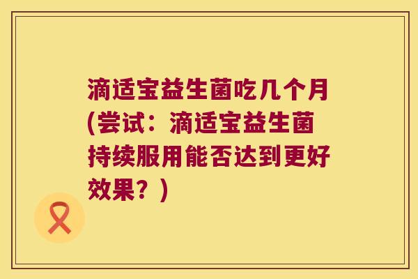 滴适宝益生菌吃几个月(尝试：滴适宝益生菌持续服用能否达到更好效果？)