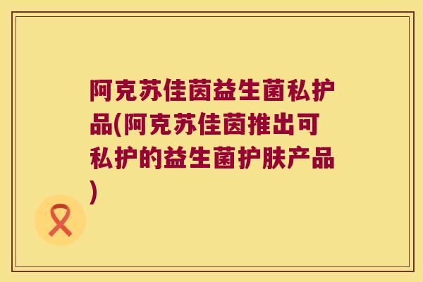 阿克苏佳茵益生菌私护品(阿克苏佳茵推出可私护的益生菌护肤产品)