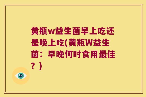 黄瓶w益生菌早上吃还是晚上吃(黄瓶W益生菌:早晚何时食用佳?) 黄瓶w益生菌早上吃还是晚上吃(黄瓶W益生菌:早晚何时食用佳?)