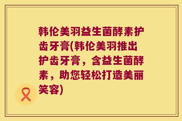 韩伦美羽益生菌酵素护齿牙膏(韩伦美羽推出护齿牙膏，含益生菌酵素，助您轻松打造美丽笑容)