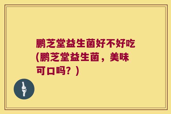 鹏芝堂益生菌好不好吃(鹏芝堂益生菌，美味可口吗？)