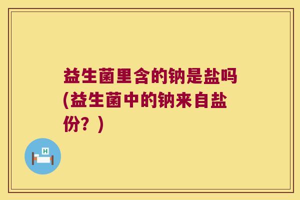 益生菌里含的钠是盐吗(益生菌中的钠来自盐份？)