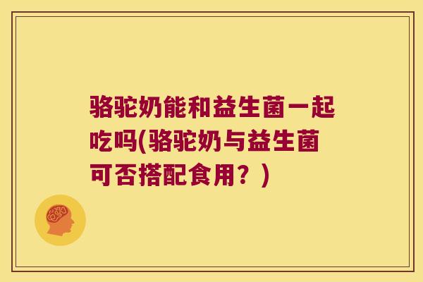 骆驼奶能和益生菌一起吃吗(骆驼奶与益生菌可否搭配食用？)