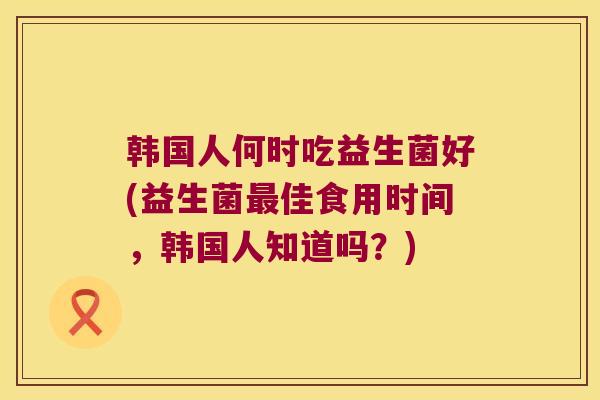 韩国人何时吃益生菌好(益生菌最佳食用时间，韩国人知道吗？)