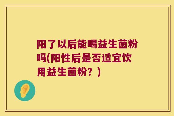 阳了以后能喝益生菌粉吗(阳性后是否适宜饮用益生菌粉？)