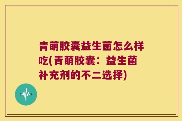 青萌胶囊益生菌怎么样吃(青萌胶囊：益生菌补充剂的不二选择)