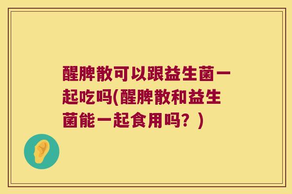 醒脾散可以跟益生菌一起吃吗(醒脾散和益生菌能一起食用吗？)