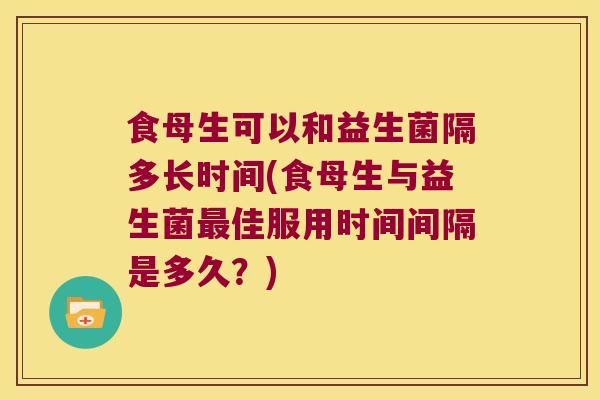 食母生可以和益生菌隔多长时间(食母生与益生菌最佳服用时间间隔是多久？)