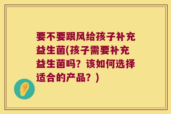要不要跟风给孩子补充益生菌(孩子需要补充益生菌吗？该如何选择适合的产品？)