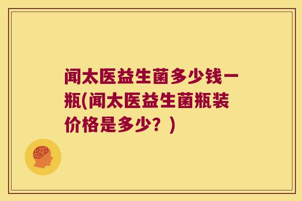 闻太医益生菌多少钱一瓶(闻太医益生菌瓶装价格是多少？)