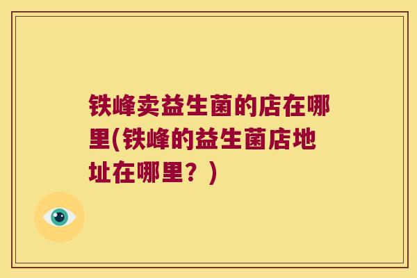 铁峰卖益生菌的店在哪里(铁峰的益生菌店地址在哪里？)