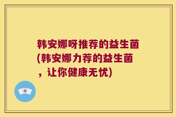 韩安娜呀推荐的益生菌(韩安娜力荐的益生菌，让你健康无忧)