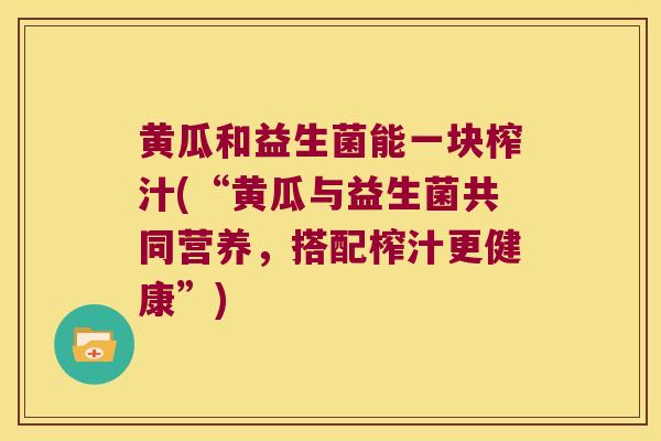黄瓜和益生菌能一块榨汁(“黄瓜与益生菌共同营养，搭配榨汁更健康”)