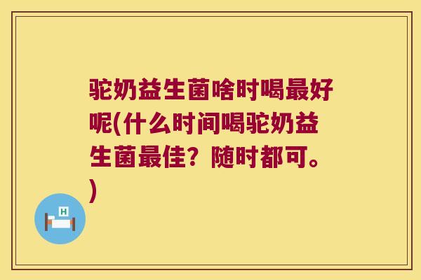 驼奶益生菌啥时喝最好呢(什么时间喝驼奶益生菌最佳？随时都可。)