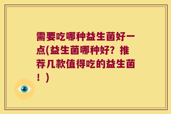 需要吃哪种益生菌好一点(益生菌哪种好?推荐几款值得吃的益生菌!) 需要吃哪种益生菌好一点(益生菌哪种好?推荐几款值得吃的益生菌!)