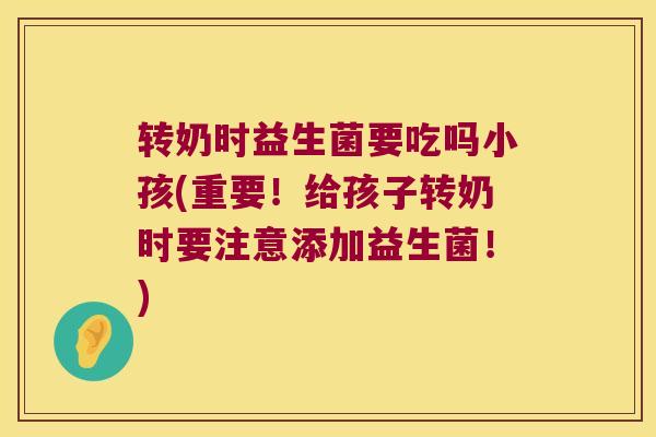 转奶时益生菌要吃吗小孩(重要！给孩子转奶时要注意添加益生菌！)