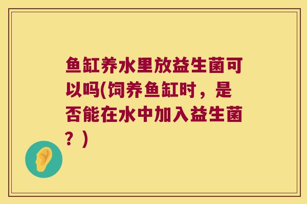 鱼缸养水里放益生菌可以吗(饲养鱼缸时，是否能在水中加入益生菌？)