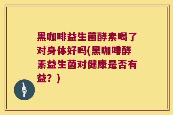 黑咖啡益生菌酵素喝了对身体好吗(黑咖啡酵素益生菌对健康是否有益？)