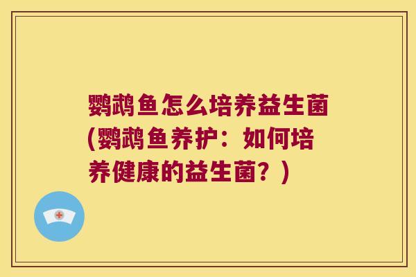 鹦鹉鱼怎么培养益生菌(鹦鹉鱼养护：如何培养健康的益生菌？)