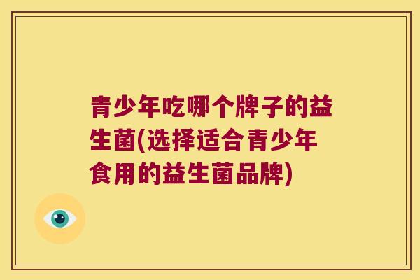 青少年吃哪个牌子的益生菌(选择适合青少年食用的益生菌品牌)