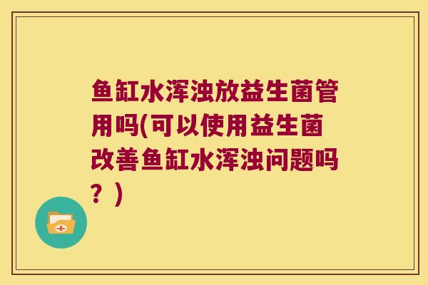 鱼缸水浑浊放益生菌管用吗(可以使用益生菌改善鱼缸水浑浊问题吗?) 鱼缸水浑浊放益生菌管用吗(可以使用益生菌改善鱼缸水浑浊问题吗?)
