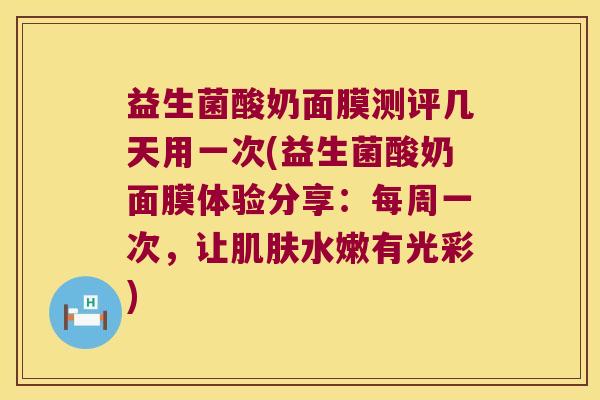 益生菌酸奶面膜测评几天用一次(益生菌酸奶面膜体验分享：每周一次，让肌肤水嫩有光彩)