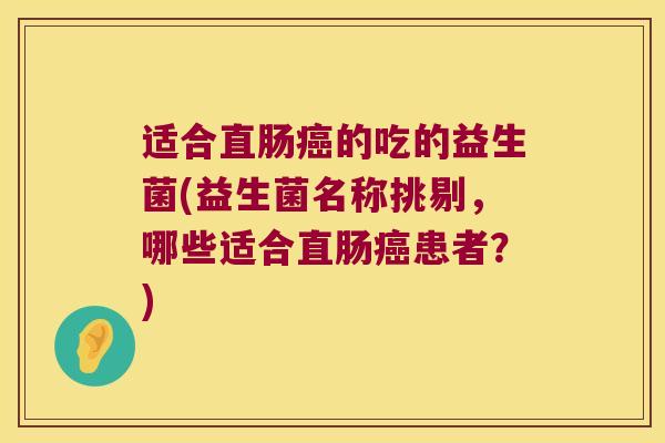 适合直肠癌的吃的益生菌(益生菌名称挑剔，哪些适合直肠癌患者？)