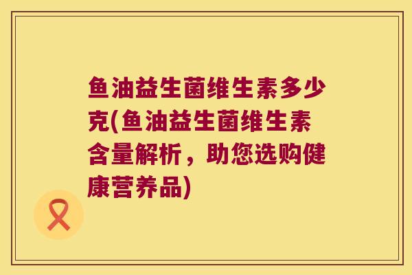鱼油益生菌维生素多少克(鱼油益生菌维生素含量解析，助您选购健康营养品)
